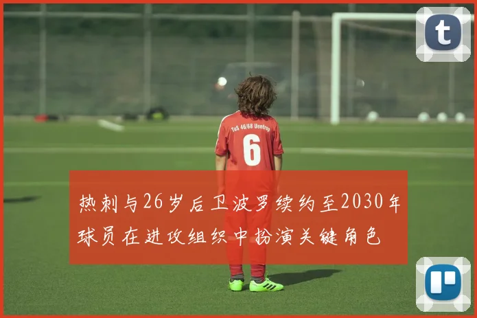 热刺与26岁后卫波罗续约至2030年球员在进攻组织中扮演关键角色