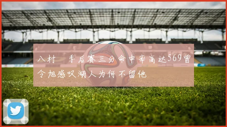 八村塁季后赛三分命中率高达569曾令旭感叹湖人为何不留他