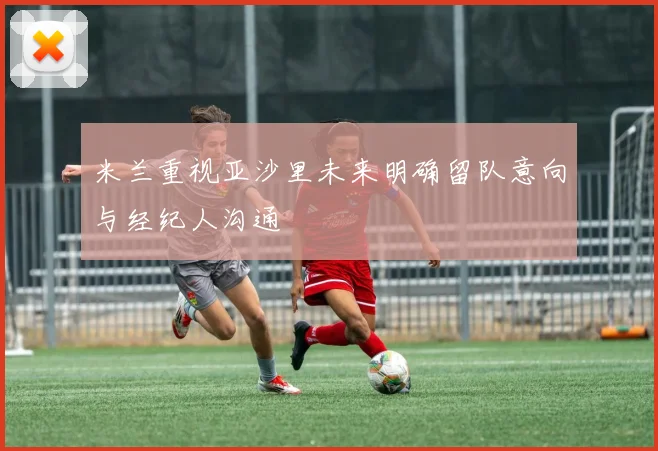 米兰重视亚沙里未来明确留队意向与经纪人沟通