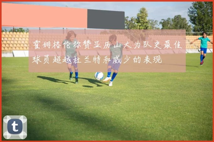 霍姆格伦称赞亚历山大为队史最佳球员超越杜兰特和威少的表现