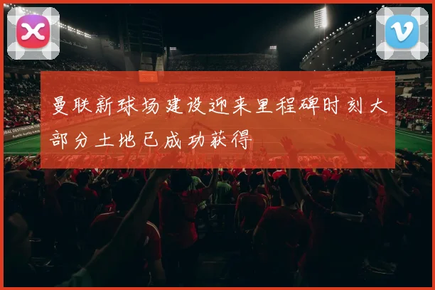 曼联新球场建设迎来里程碑时刻大部分土地已成功获得