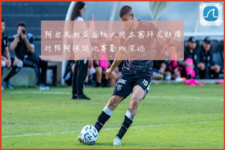 阿尔及利亚后防大将本塞拜尼缺席对阵阿根廷比赛影响深远