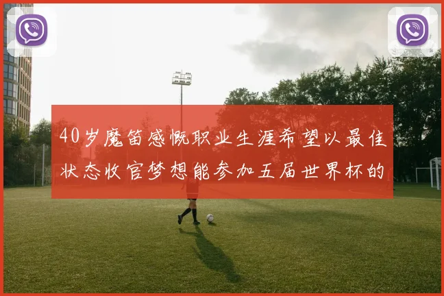 40岁魔笛感慨职业生涯希望以最佳状态收官梦想能参加五届世界杯的壮举