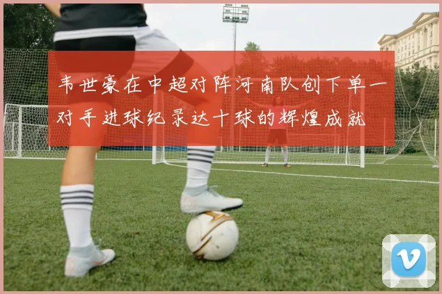 韦世豪在中超对阵河南队创下单一对手进球纪录达十球的辉煌成就