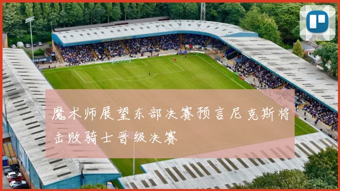 魔术师展望东部决赛预言尼克斯将击败骑士晋级决赛