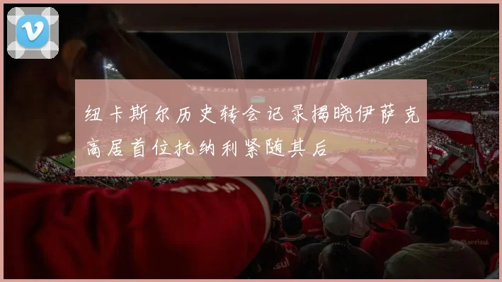 纽卡斯尔历史转会记录揭晓伊萨克高居首位托纳利紧随其后